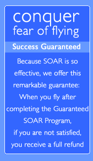 conquer fear of flying - GUARANTEED - Because SOAR is so effective, we offer this remarkable guarantee.  When you fly after completing the guaranteed SOAR program, if you are not satisfied, you receive a full refund